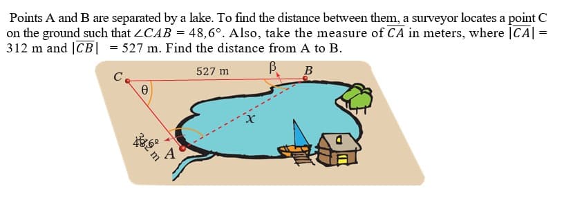 Points A and B are separated by a lake. To find the distance between them, a surveyor locates a point C
on the ground such that 2CAB = 48,6°. Also, take the measure of CA in meters, where |CA| =
312 m and |CB| = 527 m. Find the distance from A to B.
C
527 m
B
34
