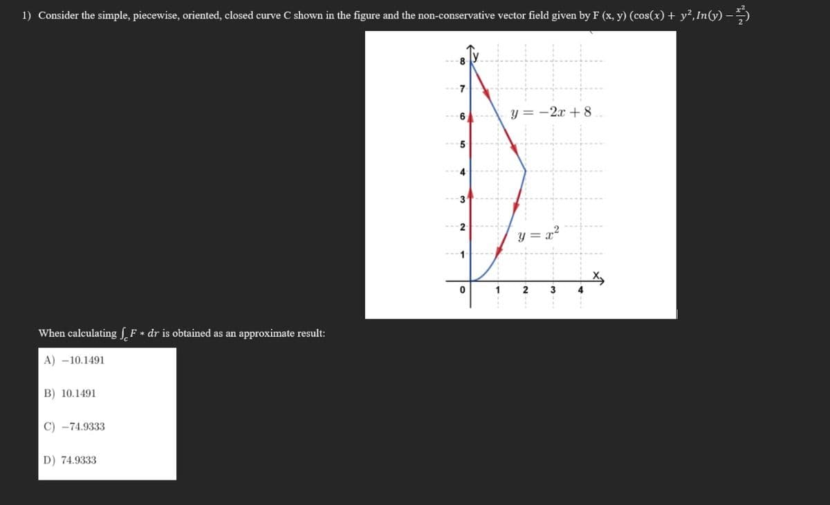 1) Consider the simple, piecewise, oriented, closed curve C shown in the figure and the non-conservative vector field given by F (x, y) (cos(x) + y²,In(y) –
8.
7
6
y = -2x + 8
5
4
3
2
y =
1
3
When calculating F * dr is obtained as an approximate result:
A) -10.1491
B) 10.1491
C) -74.9333
D) 74.9333
1-
