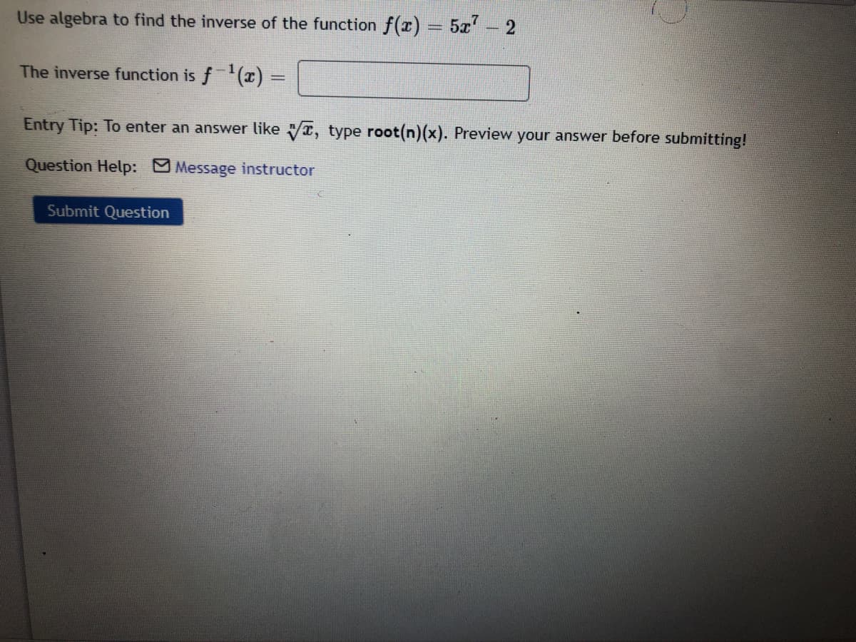 Use algebra to find the inverse of the function f(r)
5x- 2
The inverse function is f (x) =
Entry Tip: To enter an answer like r, type root(n)(x). Preview your answer before submitting!
Question Help: Message instructor
Submit Question
