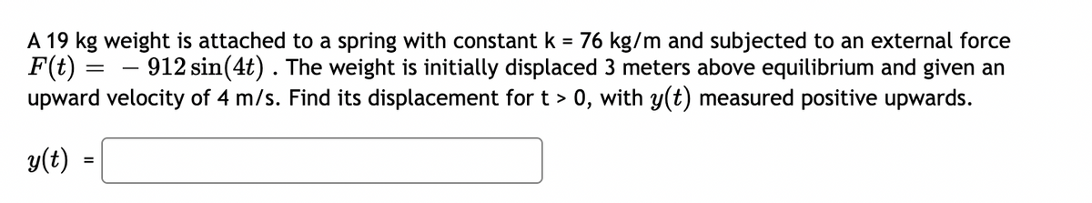 A 19 kg weight is attached to a spring with constant k = 76 kg/m and subjected to an external force
F(t)
upward velocity of 4 m/s. Find its displacement for t > 0, with y(t) measured positive upwards.
912 sin(4t). The weight is initially displaced 3 meters above equilibrium and given an
y(t)
=
