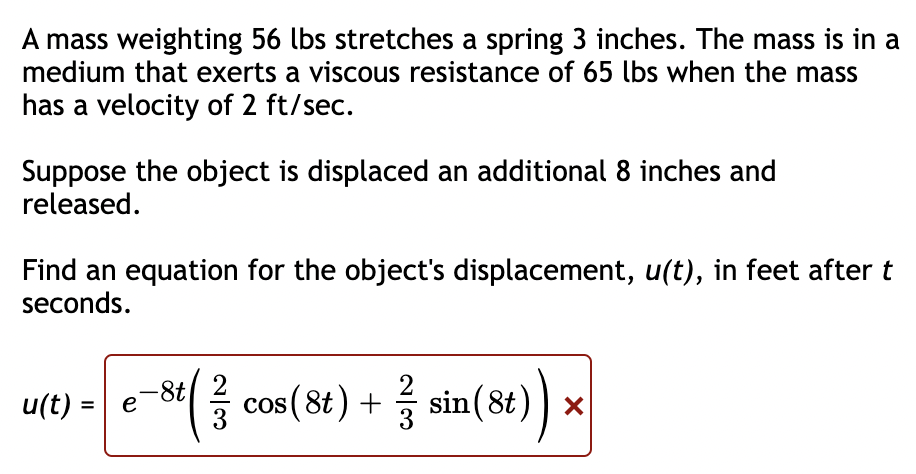 A mass weighting 56 lbs stretches a spring 3 inches. The mass is in a
medium that exerts a viscous resistance of 65 lbs when the mass
has a velocity of 2 ft/sec.
Suppose the object is displaced an additional 8 inches and
released.
Find an equation for the object's displacement, u(t), in feet after t
seconds.
2
u(t) =
cos (8t) + sin(8t)) ×
e
3
2/3
