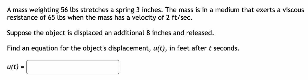 A mass weighting 56 lbs stretches a spring 3 inches. The mass is in a medium that exerts a viscous
resistance of 65 lbs when the mass has a velocity of 2 ft/sec.
Suppose the object is displaced an additional 8 inches and released.
Find an equation for the object's displacement, u(t), in feet after t seconds.
u(t) =
