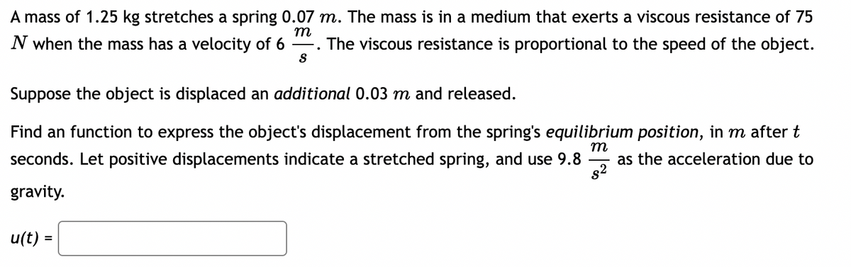 A mass of 1.25 kg stretches a spring 0.07 m. The mass is in a medium that exerts a viscous resistance of 75
N when the mass has a velocity of 6
m
The viscous resistance is proportional to the speed of the object.
S
Suppose the object is displaced an additional 0.03 m and released.
Find an function to express the object's displacement from the spring's equilibrium position, in m after t
seconds. Let positive displacements indicate a stretched spring, and use 9.8
т
as the acceleration due to
gravity.
u(t) =

