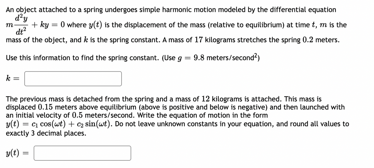 An object attached to a spring undergoes simple harmonic motion modeled by the differential equation
d?y
+ ky
dt?
mass of the object, and k is the spring constant. A mass of 17 kilograms stretches the spring 0.2 meters.
0 where y(t) is the displacement of the mass (relative to equilibrium) at time t, m is the
m
Use this information to find the spring constant. (Use g = 9.8 meters/second?)
k =
The previous mass is detached from the spring and a mass of 12 kilograms is attached. This mass is
displaced 0.15 meters above equilibrium (above is positive and below is negative) and then launched with
an initial velocity of 0.5 meters/second. Write the equation of motion in the form
y(t) = c1 cos(wt) + c2 sin(wt). Do not leave unknown constants in your equation, and round all values to
exactly 3 decimal places.
y(t)
