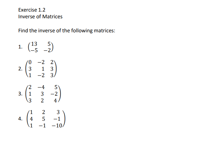 Exercise 1.2
Inverse of Matrices
Find the inverse of the following matrices:
13
5
1. 5 -2)
0 -2 2
2. (3
1
3
\1
-2 3.
|
(2
-4
5°
3. (1
3
-2
13
2
4
'1
2
3
4.
4
5
-1
1
-1
-10.
