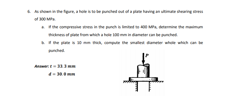 6. As shown in the figure, a hole is to be punched out of a plate having an ultimate shearing stress
of 300 MPa.
a. If the compressive stress in the punch is limited to 400 MPa, determine the maximum
thickness of plate from which a hole 100 mm in diameter can be punched.
b. If the plate is 10 mm thick, compute the smallest diameter whole which can be
punched.
Answer: t = 33.3 mm
d = 30.0 mm
