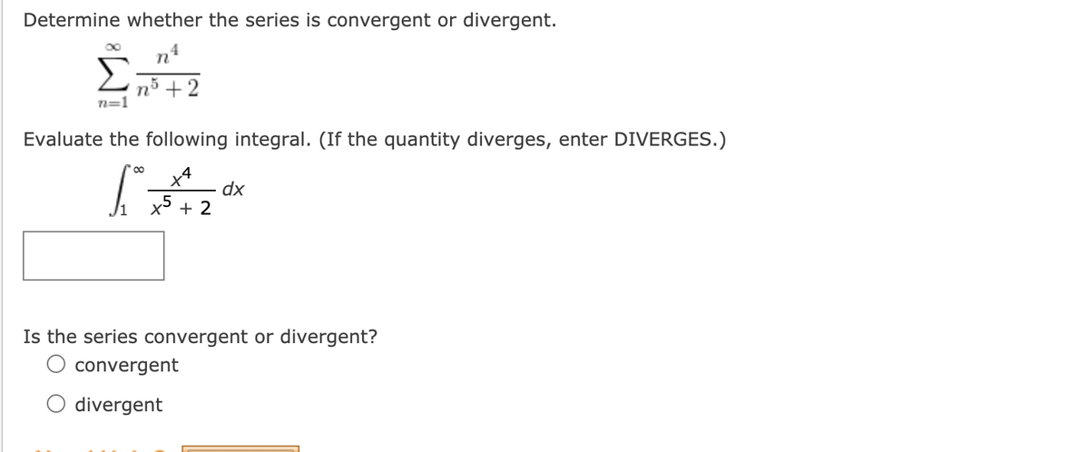 Determine whether the series is convergent or divergent.
nš +2
n=1
Evaluate the following integral. (If the quantity diverges, enter DIVERGES.)
dx
x° + 2
Is the series convergent or divergent?
O convergent
O divergent
