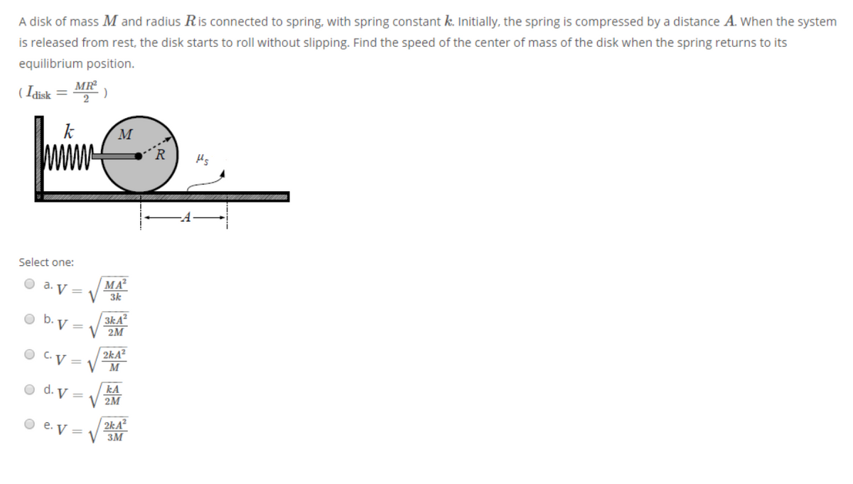 A disk of mass M and radius Ris connected to spring, with spring constant k. Initially, the spring is compressed by a distance A. When the system
is released from rest, the disk starts to roll without slipping. Find the speed of the center of mass of the disk when the spring returns to its
equilibrium position.
MR
( Idisk
2
M
Select one:
MA?
3k
a. V =
O b. V =
3kA²
2М
2kA²
O C.V = V M
kA
V 2M
O d. V =
2kA?
V 3M
O e. V =
