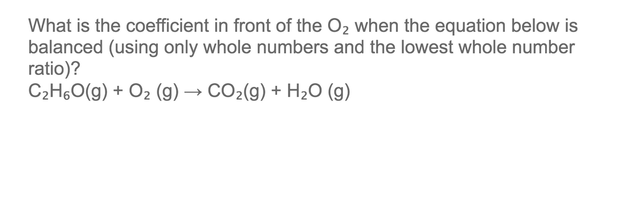 What is the coefficient in front of the O2 when the equation below is
balanced (using only whole numbers and the lowest whole number
ratio)?
C2H,O(g) + O2 (g) → CO2(g) + H2O (g)
