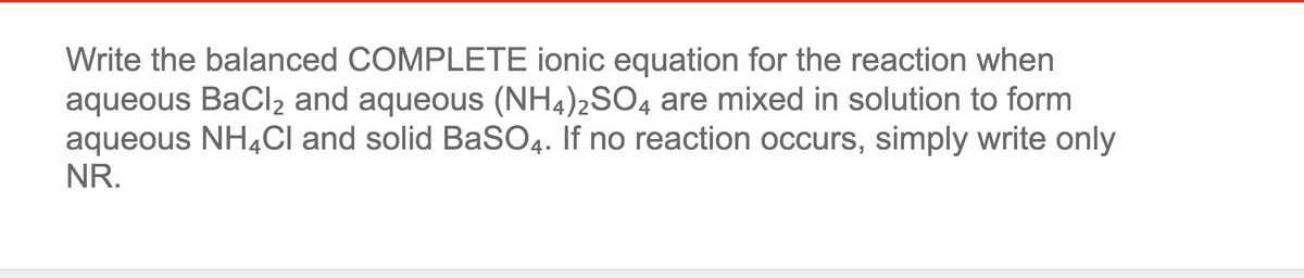 Write the balanced COMPLETE ionic equation for the reaction when
aqueous BaCl2 and aqueous (NH4)2SO4 are mixed in solution to form
aqueous NH4CI and solid BaSO4. If no reaction occurs, simply write only
NR.
