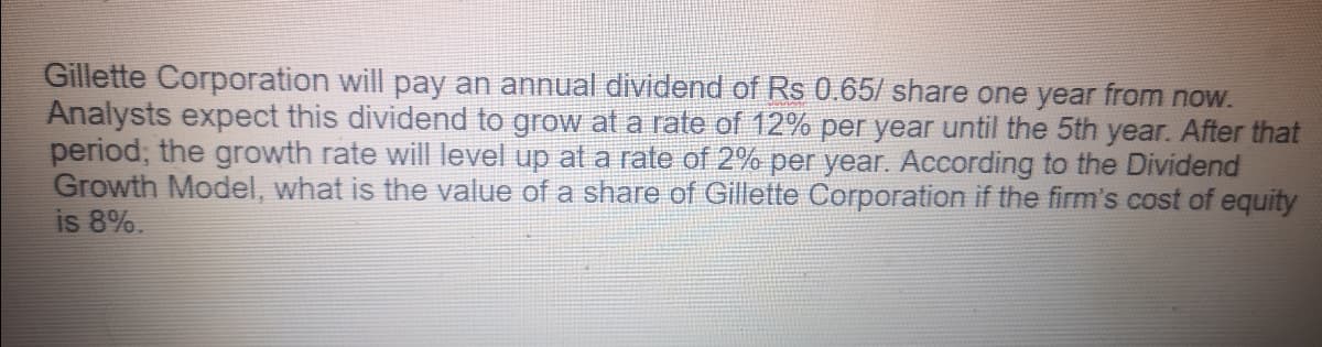 Gillette Corporation will pay an annual dividend of Rs 0.65/ share one year from now.
Analysts expect this dividend to grow at a rate of 12% per year until the 5th year. After that
period; the growth rate will level up at a rate of 2% per year. According to the Dividend
Growth Model, what is the value of a share of Gillette Corporation if the firm's cost of equity
is 8%.