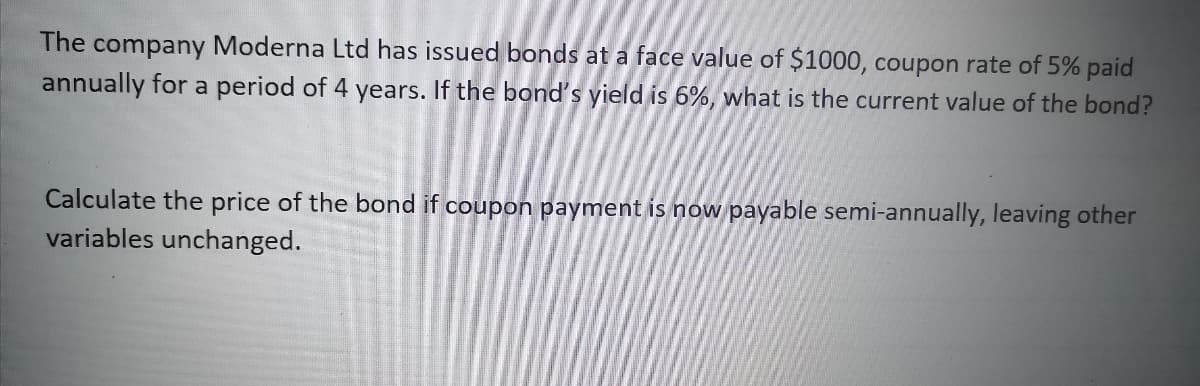 The company Moderna Ltd has issued bonds at a face value of $1000, coupon rate of 5% paid
annually for a period of 4 years. If the bond's yield is 6%, what is the current value of the bond?
Calculate the price of the bond if coupon payment is now payable semi-annually, leaving other
variables unchanged.