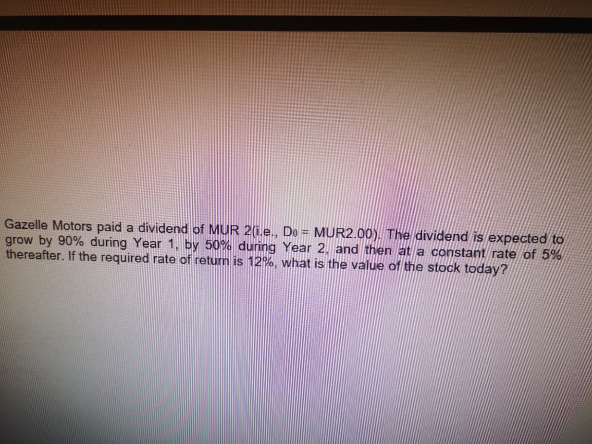 Gazelle Motors paid a dividend of MUR 2(i.e., Do = MUR2.00). The dividend is expected to
grow by 90% during Year 1, by 50% during Year 2, and then at a constant rate of 5%
thereafter. If the required rate of return is 12%, what is the value of the stock today?