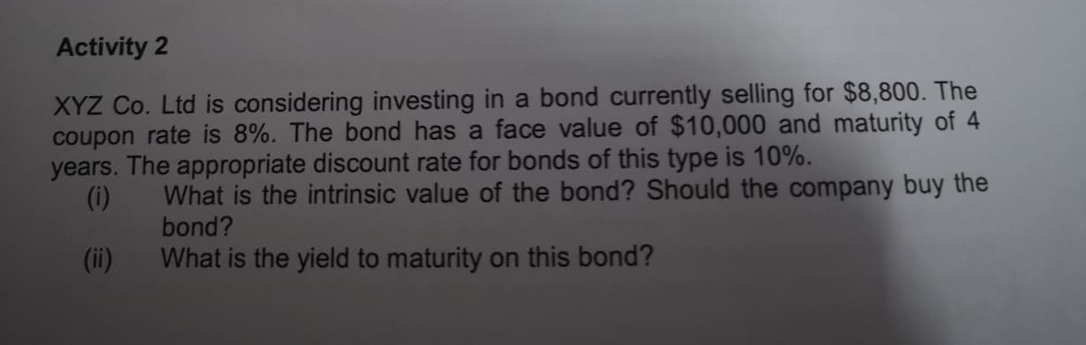 Activity 2
XYZ Co. Ltd is considering investing in a bond currently selling for $8,800. The
coupon rate is 8%. The bond has a face value of $10,000 and maturity of 4
years. The appropriate discount rate for bonds of this type is 10%.
(i)
What is the intrinsic value of the bond? Should the company buy the
bond?
(ii)
What is the yield to maturity on this bond?