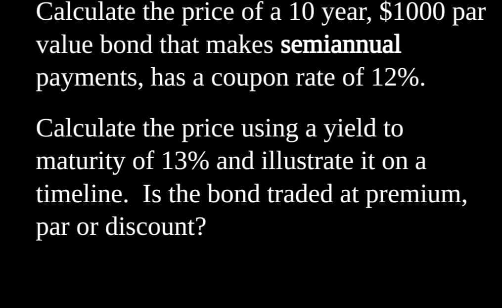 Calculate the price of a 10 year, $1000 par
value bond that makes semiannual
payments, has a coupon rate of 12%.
Calculate the price using a yield to
maturity of 13% and illustrate it on a
timeline. Is the bond traded at premium,
par or discount?