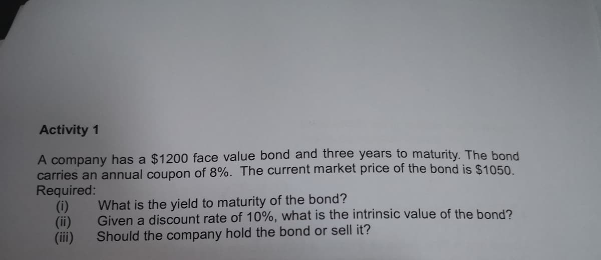 Activity 1
A company has a $1200 face value bond and three years to maturity. The bond
carries an annual coupon of 8%. The current market price of the bond is $1050.
Required:
(i)
(ii)
(iii)
What is the yield to maturity of the bond?
Given a discount rate of 10%, what is the intrinsic value of the bond?
Should the company hold the bond or sell it?