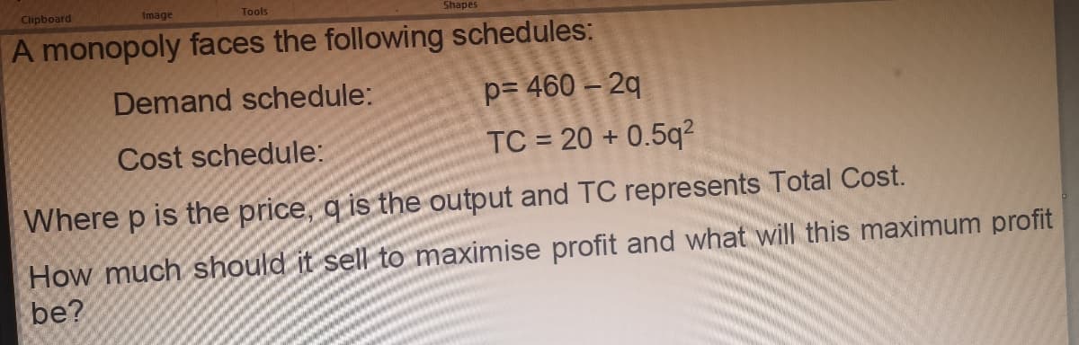 Clipboard
Image
Tools
Shapes
A monopoly faces the following schedules:
Demand schedule:
p= 460 – 2q
Cost schedule:
TC = 20 + 0.5q²
Where p is the price, q is the output and TC represents Total Cost.
How much should it sell to maximise profit and what will this maximum profit
be?
