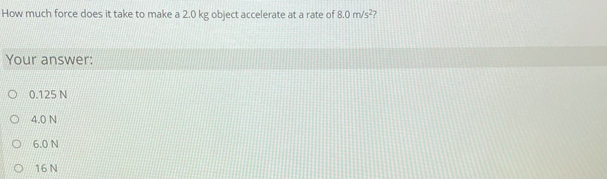 How much force does it take to make a 2.0 kg object accelerate at a rate of 8.0 m/s²?
Your answer:
O 0.125 N
4.0 N
O 6.0 N/
O 16 N
