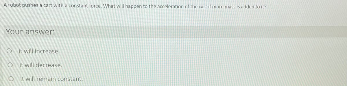 A robot pushes a cart with a constant force. What will happen to the acceleration of the cart if more mass is added to it?
Your answer:
It will increase.
O It will decrease.
It will remain constant.

