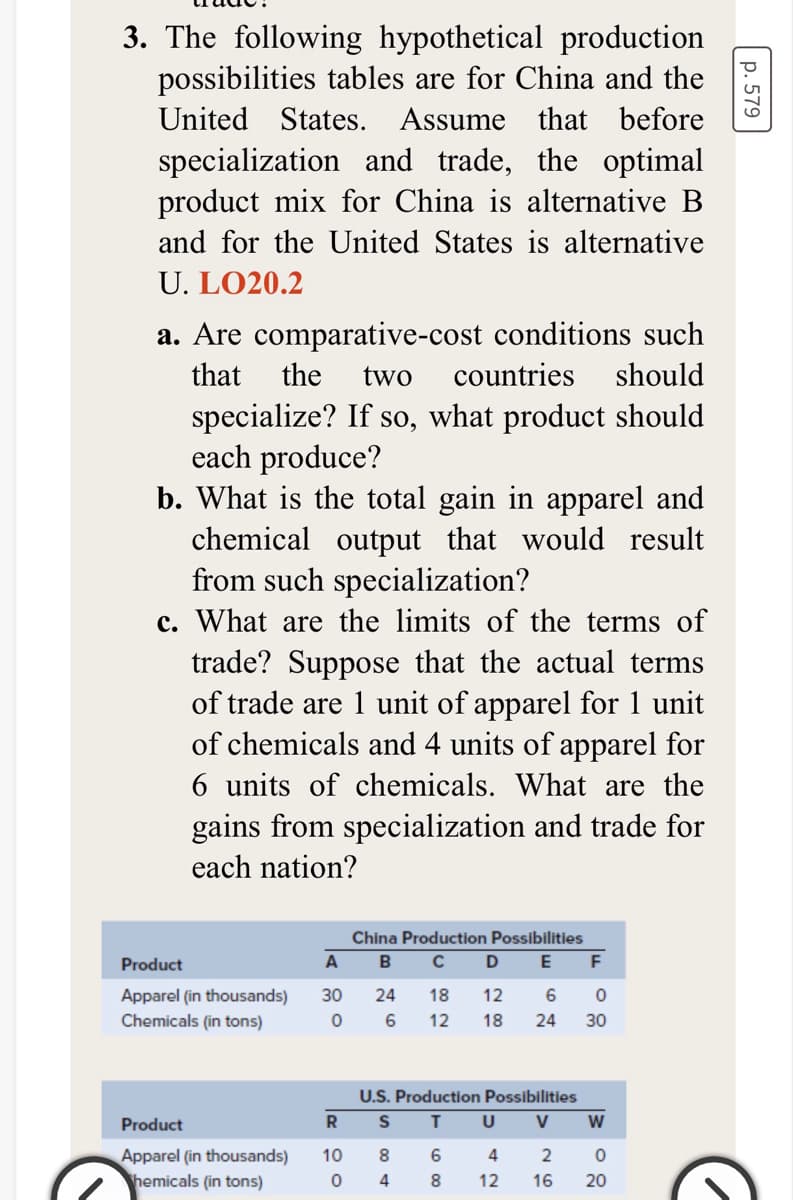 3. The following hypothetical production
possibilities tables are for China and the
United States. Assume that before
specialization and trade, the optimal
product mix for China is alternative B
and for the United States is alternative
U. LO20.2
a. Are comparative-cost conditions such
that
the
two
countries
should
specialize? If so, what product should
each produce?
b. What is the total gain in apparel and
chemical output that would result
from such specialization?
c. What are the limits of the terms of
trade? Suppose that the actual terms
of trade are 1 unit of apparel for 1 unit
of chemicals and 4 units of apparel for
6 units of chemicals. What are the
gains from specialization and trade for
each nation?
China Production Possibilities
Product
A
D
F
Apparel (in thousands)
30
24
18
12
Chemicals (in tons)
12
18
24
30
U.S. Production Possibilities
Product
R
T.
V
Apparel (in thousands)
hemicals (in tons)
10
8.
4
4
8.
12
16
20
p. 579
