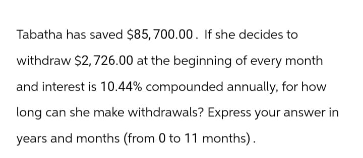 Tabatha has saved $85, 700.00. If she decides to
withdraw $2,726.00 at the beginning of every month
and interest is 10.44% compounded annually, for how
long can she make withdrawals? Express your answer in
years and months (from 0 to 11 months).