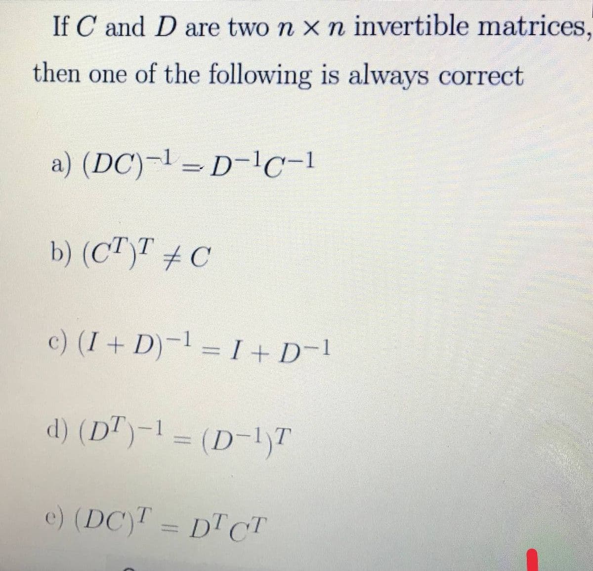 If C and D are two n x n invertible matrices,
then one of the following is always correct
a) (DC)¬l = D-lc-1
b) (CT)T # C
c) (I+ D)-1 = I + D-1
d) (DT)-1 = (D-1)T
e) (DC)T =
DT CT
