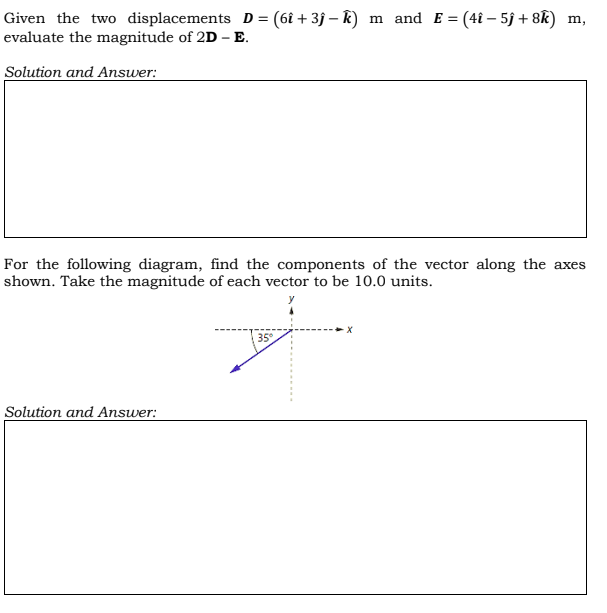 Given the two displacements D = (6î + 3f – k) m and E = (4î – 5j + 8k) m,
evaluate the magnitude of 2D - E.
Solution and Answer:
For the following diagram, find the components of the vector along the axes
shown. Take the magnitude of each vector to be 10.0 units.
35
Solution and Answer:
