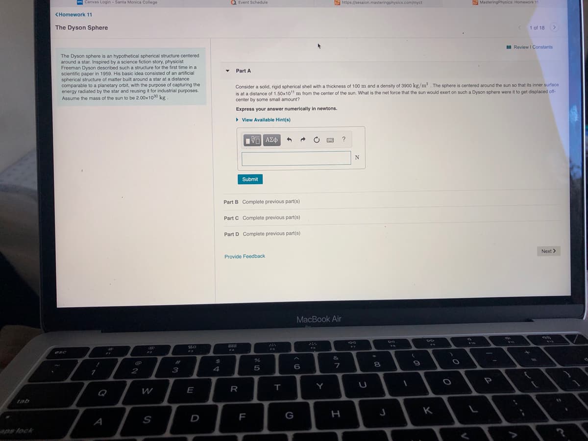 Canvas Login - Santa Monica College
Q Event Schedule
2 https://session.masteringphysics.com/myct
E MasteringPhysics: Homework 11
<Homework 11
The Dyson Sphere
< 1 of 18>
I Review I Constants
The Dyson sphere is an hypothetical spherical structure centered
around a star. Inspired by a science fiction story, physicist
Freeman Dyson described such a structure for the first time in a
scientific paper in 1959. His basic idea consisted of an artificial
spherical structure of matter built around a star at a distance
comparable to a planetary orbit, with the purpose of capturing the
energy radiated by the star and reusing it for industrial purposes.
Assume the mass of the sun to be 2.00x1030 kg
Part A
Consider a solid, rigid spherical shell with a thickness of 100 m and a density of 3900 kg/m. The sphere is centered around the sun so that its inner surface
is at a distance of 1.50x1011 m from the center of the sun. What is the net force that the sun would exert on such a Dyson sphere were it to get displaced of-
center by some small amount?
Express your answer numerically in newtons.
• View Available Hint(s)
Vo AEo
N
Submit
Part B Complete previous part(s)
Part C Complete previous part(s)
Part D Complete previous part(s)
Next >
Provide Feedback
MacBook Air
888
F7
esc
&
%23
24
8.
2
3
5
1
P
E
R
T
Y
Q
W
tab
K
D
F
G
A
aps lock
