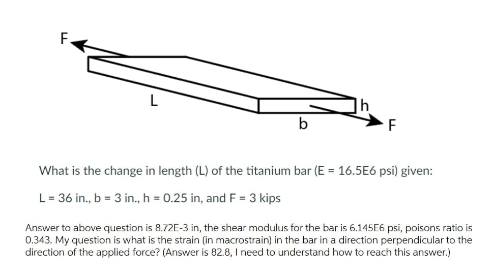 L
b
F
What is the change in length (L) of the titanium bar (E = 16.5E6 psi) given:
L = 36 in., b = 3 in., h = 0.25 in, and F = 3 kips
Answer to above question is 8.72E-3 in, the shear modulus for the bar is 6.145E6 psi, poisons ratio is
0.343. My question is what is the strain (in macrostrain) in the bar in a direction perpendicular to the
direction of the applied force? (Answer is 82.8, I need to understand how to reach this answer.)