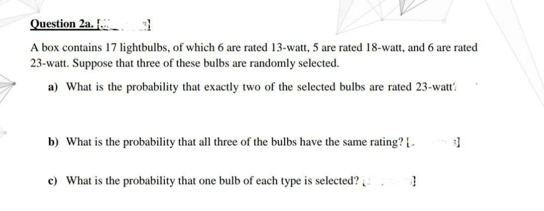 Question 2a. [.
31
A box contains 17 lightbulbs, of which 6 are rated 13-watt, 5 are rated 18-watt, and 6 are rated
23-watt. Suppose that three of these bulbs are randomly selected.
a) What is the probability that exactly two of the selected bulbs are rated 23-watt?
b) What is the probability that all three of the bulbs have the same rating? [-
c) What is the probability that one bulb of each type is selected?
3]