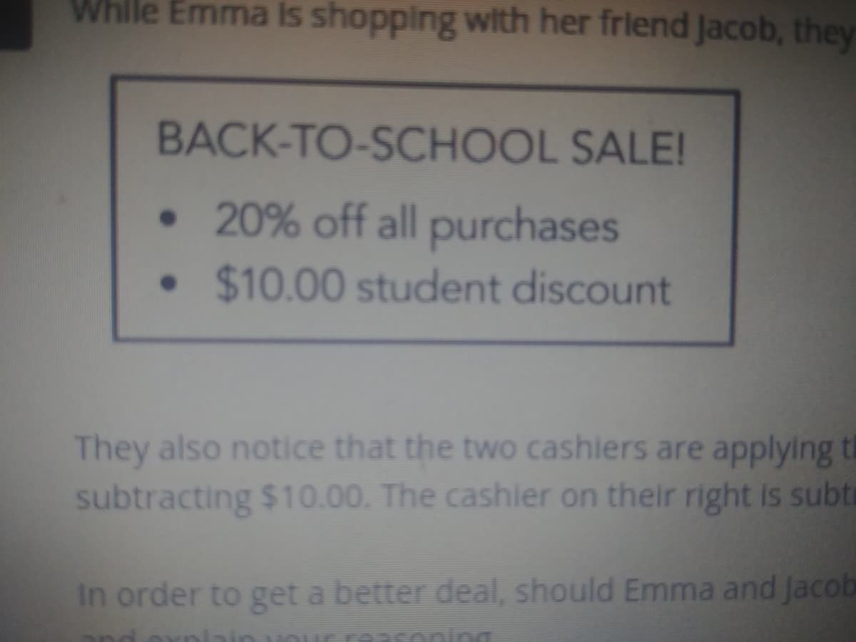 Whlle Emma Is shopping with her friend Jacob, they
BACK-TO-SCHOOL SALE!
• 20% off all purchases
• $10.00 student discount
They also notice that the two cashiers are applying t
subtracting $10.00. The cashier on their right is subti
In order to get a better deal, should Emma and Jacob
