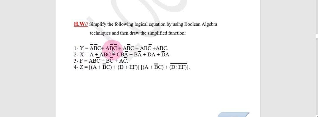 H.W// Simplify the following logical equation by using Boolean Algebra
techniques and then draw the simplified function:
1- Y = ABC+ ABC + ABC + ABC
2- X = A + ABC CBA + BA + DA + DA.
3- F = ABC + BC + AC.
4- Z = [(A+BC) + (D+ EF)] [(A +BC) + (D+EF)].
C+ABC.
