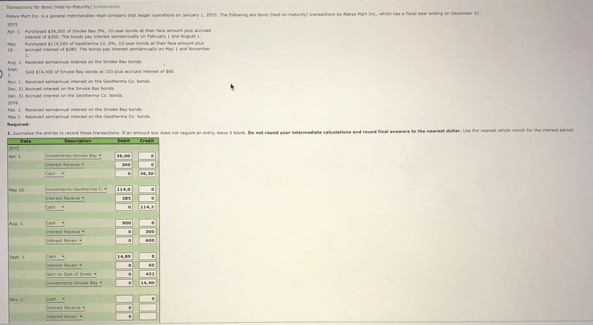 Transactions for Bond (Held-to-Maturity) Investments
Rekya Mart Inc. is a general merchandise retail company that began operations on January 1, 2OY5. The following are bond (held-to-maturity) transactions by Rekya Mart Inc., which has a fiscal year ending on December 31:
20Y5
Apr. 1. Purchased $36,000 of Smoke Bay 5%, 10-year bonds at their face amount plus accrued
interest of $300. The bonds pay interest semiannually on February 1 and August 1.
Purchased $114,000 of Geotherma Co. 6%, 12-year bonds at their face amount plus
accrued interest of $285. The bonds pay interest semiannually on May 1 and November
May
16.
1.
Aug. 1. Received semiannual interest on the Smoke Bay bonds.
Sept.
Sold $14,400 of Smoke Bay bonds at 103 plus accrued interest of $60.
1.
Nov. 1. Received semiannual interest on the Geotherma Co. bonds.
Dec. 31 Accrued interest on the Smoke Bay bonds.
Dec. 31 Accrued interest on the Geotherma Co. bonds.
20Y6
Feb. 1. Received semiannual interest on the Smoke Bay bonds.
May 1. Received semiannual interest on the Geotherma Co. bonds.
Required:
1. Journalize the entries to record these transactions. If an amount box does not require an entry, leave it blank. Do not round your intermediate calculations and round final answers to the nearest dollar. Use the nearest whole month for the interest period.
Date
Description
Debit
Credit
20Y5
Apr. 1.
Investments-Smoke Bay
36,00
Interest Receiva -
300
Cash
36,300
May 16.
Investments-Geotherma Cr
114,0
Interest Receiva -
285
Cash
114,2
Aug. 1.
Cash
900
Interest Receiva
300
Interest Reven -
600
Sept. 1.
Cash
14,89
Interest Reven -
60
Gain on Sale of Invest
432
Investments-Smoke Bay -
14,400
Nov. 1.
Cash
Interest Receiva
Interest Reven
