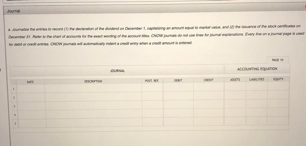 Journal
a. Journalize the entries to record (1) the declaration of the dividend on December 1, capitalizing an amount equal to market value, and (2) the issuance of the stock certificates on
December 31. Refer to the chart of accounts for the exact wording of the account titles. CNOW journals do not use lines for journal explanations. Every line on a journal page is used
for debit or credit entries. CNOW journals will automatically indent a credit entry when a credit amount is entered.
PAGE 10
ACCOUNTING EQUATION
JOURNAL
POST. REF.
DEBIT
CREDIT
ASSETS
LIABILITIES
EQUITY
DATE
DESCRIPTION
4.
5
1.
2)
