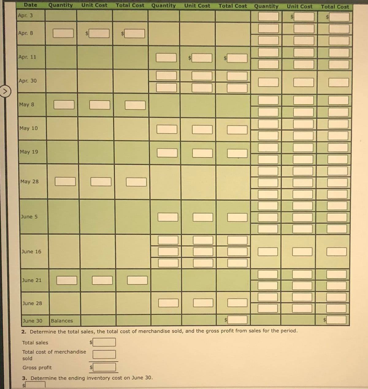 Date
Quantity
Unit Cost
Total Cost Quantity
Unit Cost
Total Cost
Quantity
Unit Cost
Total Cost
Apr. 3
Apr. 8
Apr. 11
Apr. 30
May 8
May 10
May 19
May 28
June 5
June 16
June 21
June 28
June 30
Balances
2. Determine the total sales, the total cost of merchandise sold, and the gross profit from sales for the period.
Total sales
$1
Total cost of merchandise
sold
Gross profit
3. Determine the ending inventory cost on June 30.
