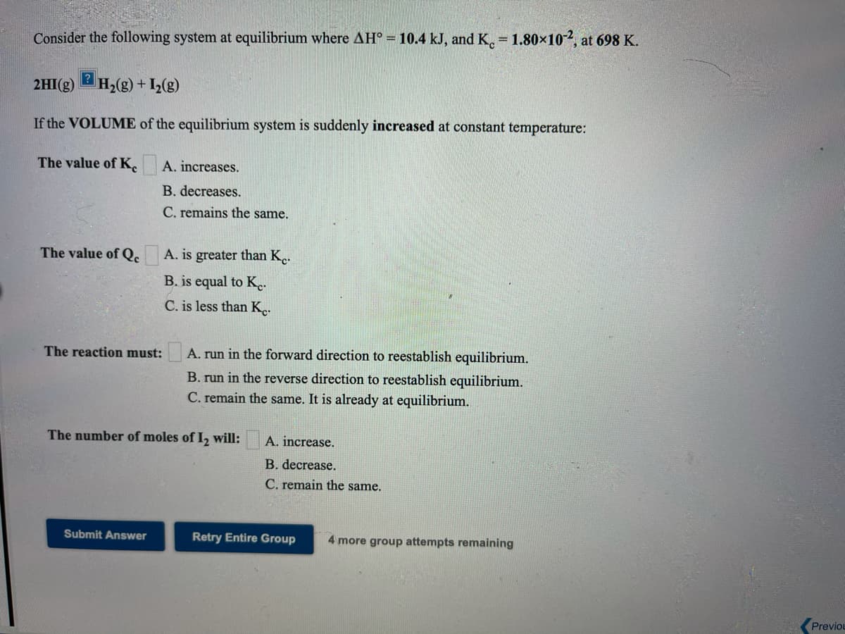 Consider the following system at equilibrium where AH° = 10.4 kJ, and K. = 1.80×10, at 698 K.
2HI(g)
H2(g) + I(g)
If the VOLUME of the equilibrium system is suddenly increased at constant temperature:
The value of K.
A. increases.
B. decreases.
C. remains the same.
The value of Qe A. is greater than K.
B. is equal to K..
C. is less than K..
The reaction must:
A. run in the forward direction to reestablish equilibrium.
B. run in the reverse direction to reestablish equilibrium.
C. remain the same. It is already at equilibrium.
The number of moles of I, will:
A. increase.
B. decrease.
C. remain the same.
Submit Answer
Retry Entire Group
4 more group attempts remaining
Previou
