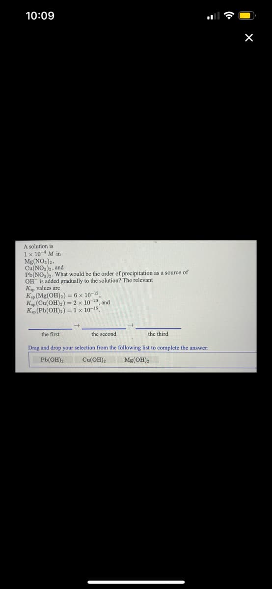 10:09
A solution is
1x 10-4 M in
Mg(NO3)2,
Cu(NO,)2, and
Pb(NO,)2. What would be the order of precipitation as a source of
OH is added gradually to the solution? The relevant
Kp values are
Kp (Mg(OH)2) = 6 x 10-12
K„(Cu(OH)2) = 2 × 10-20
K(Pb(OH)2) =1 x 10-15
and
the first
the second
the third
Drag and drop your selection from the following list to complete the answer:
Pb(OH)2
Cu(OH)2
Mg(OH)2
