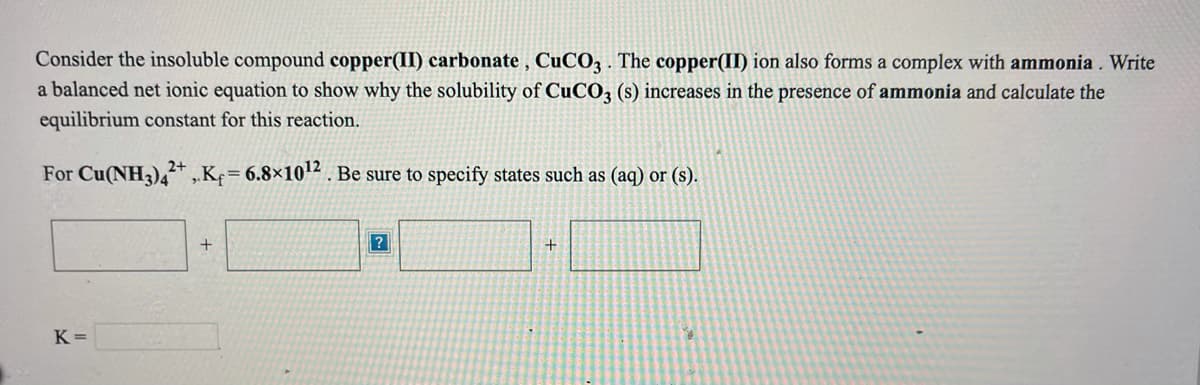 Consider the insoluble compound copper(II) carbonate , CuCO3 . The copper(II) ion also forms a complex with ammonia . Write
a balanced net ionic equation to show why the solubility of CUCO3 (s) increases in the presence of ammonia and calculate the
equilibrium constant for this reaction.
2+
For Cu(NH3),* Kf= 6.8×102 . Be sure to specify states such as (aq) or (s).
K =
