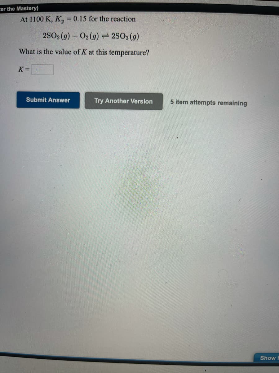 cer the Mastery)
At 1100 K, K,
= 0.15 for the reaction
2SO2 (9) + O2 (g) 2S03 (g)
What is the value of K at this temperature?
K =
Submit Answer
Try Another Version
5 item attempts remaining
Show F
