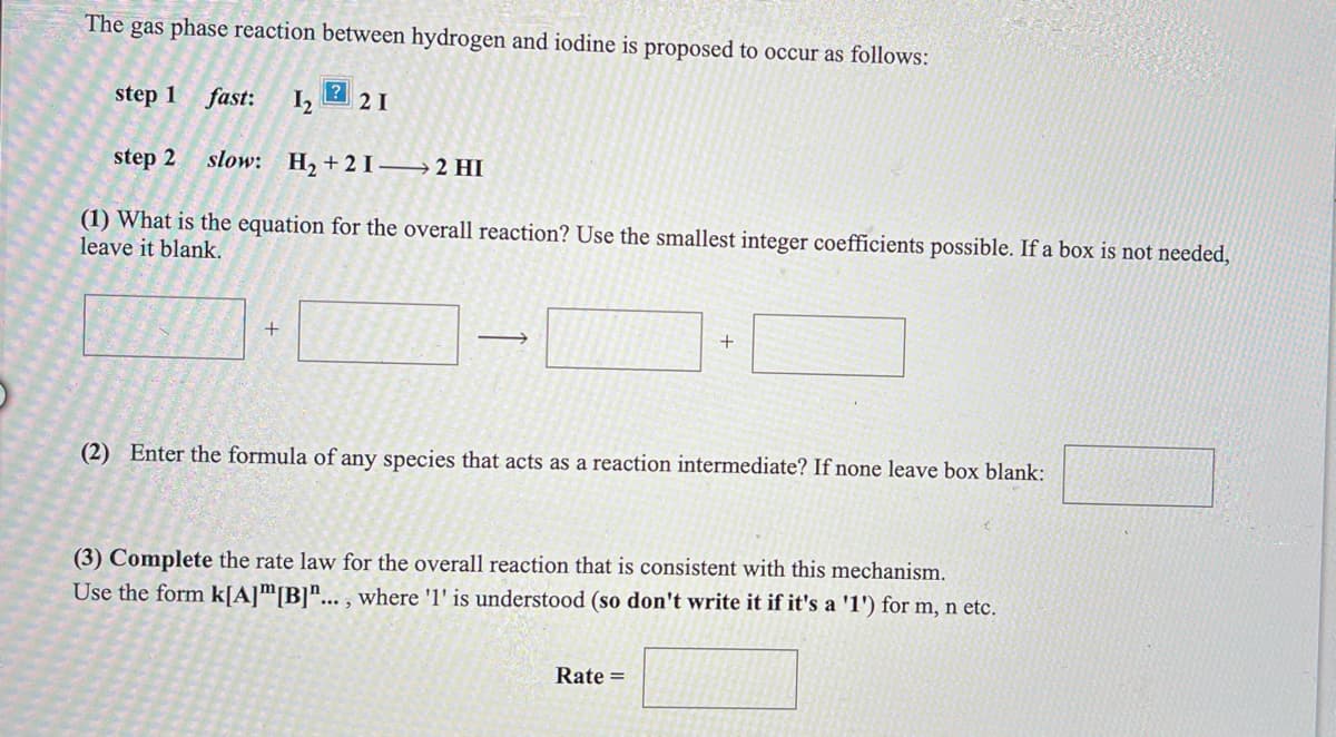 The gas phase reaction between hydrogen and iodine is proposed to occur as follows:
step 1
fast:
2 I
step 2 slow: H2 +2I– → 2 HI
(1) What is the equation for the overall reaction? Use the smallest integer coefficients possible. If a box is not needed,
leave it blank.
>
(2) Enter the formula of any species that acts as a reaction intermediate? If none leave box blank:
(3) Complete the rate law for the overall reaction that is consistent with this mechanism.
Use the form k[A]m[B]"... , where 'l' is understood (so don't write it if it's a '1') for m, n etc.
Rate =
