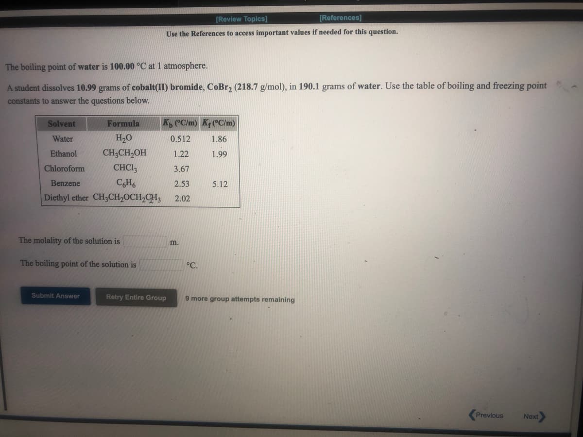 [Review Topics]
[References]
Use the References to access important values if needed for this question.
The boiling point of water is 100.00 °C at 1 atmosphere.
A student dissolves 10.99 grams of cobalt(II) bromide, CoBr, (218.7 g/mol), in 190.1 grams of water. Use the table of boiling and freezing point
constants to answer the questions below.
Solvent
Formula
K, C/m) Kf(°C/m)
Water
H2O
0.512
1.86
Ethanol
CH3CH,OH
1.22
1.99
Chloroform
CHCI,
3.67
Benzene
CH6
2.53
5.12
Diethyl ether CH3CH2OCH,CH;
2.02
The molality of the solution is
m.
The boiling point of the solution is
°C.
Submit Answer
Retry Entire Group
9 more group attempts remaining
Previous
Next
