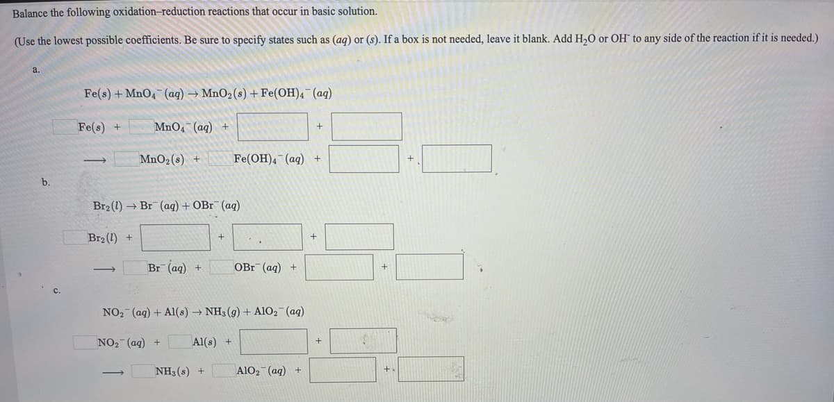 Balance the following oxidation-reduction reactions that occur in basic solution.
(Use the lowest possible coefficients. Be sure to specify states such as (aq) or (s). If a box is not needed, leave it blank. Add H,O or OH" to any side of the reaction if it is needed.)
a.
Fe(s) + MnO4¯(ag) → MnO2(s) + Fe(OH)4¯(ag)
Fe(s) +
MnO4 (aq) +
MnO2 (s) +
Fe(OH)4 (aq) +
b.
Br2 (1) → Br (aq) + OB1¯(aq)
Br2 (1) +
+
Br (aq)
OBr (ag) +
NO2 (ag) + Al(s) → NH3 (g) + AlO2 (ag)
NO2 (aq) +
Al(s) +
NH3(s) +
A1O2 (aq) +
