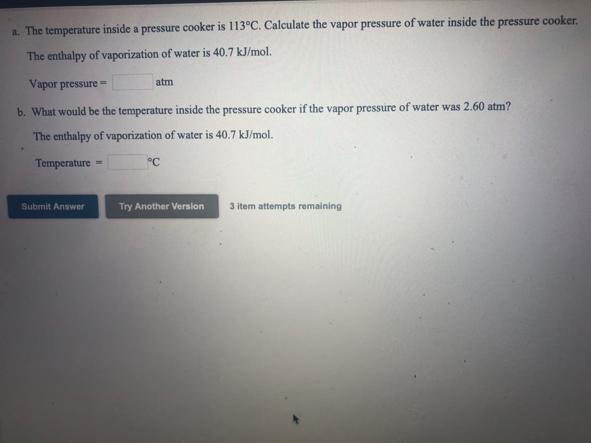 a. The temperature inside a pressure cooker is 113°C. Calculate the vapor pressure of water inside the pressure cooker.
The enthalpy of vaporization of water is 40.7 kJ/mol.
Vapor pressure =
atm
b. What would be the temperature inside the pressure cooker if the vapor pressure of water was 2.60 atm?
The enthalpy of vaporization of water is 40.7 kJ/mol.
Temperature
°C
%3D
Submit Answer
Try Another Version
3 item attempts remaining
