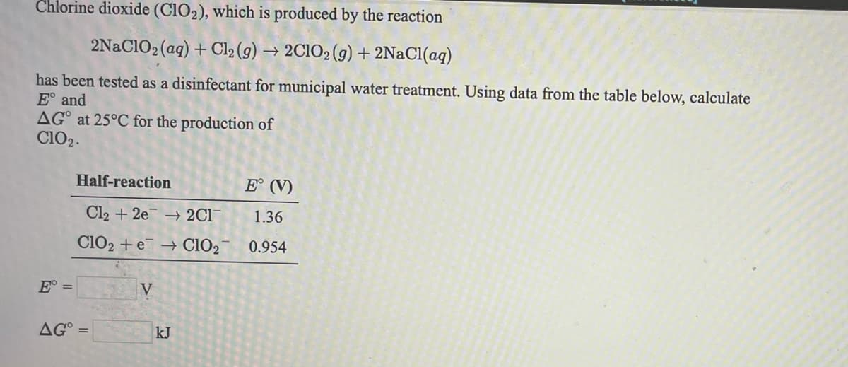 Chlorine dioxide (CIO2), which is produced by the reaction
2NaClO2 (ag) + Cl2 (g) → 2C1O2 (g) + 2NaCl(aq)
has been tested as a disinfectant for municipal water treatment. Using data from the table below, calculate
E° and
AG° at 25°C for the production of
Cl02.
Half-reaction
E° (V)
Cl2 + 2e → 2Cl
1.36
ClO2 + e → CIO2
0.954
E° =
V
AG°
kJ
