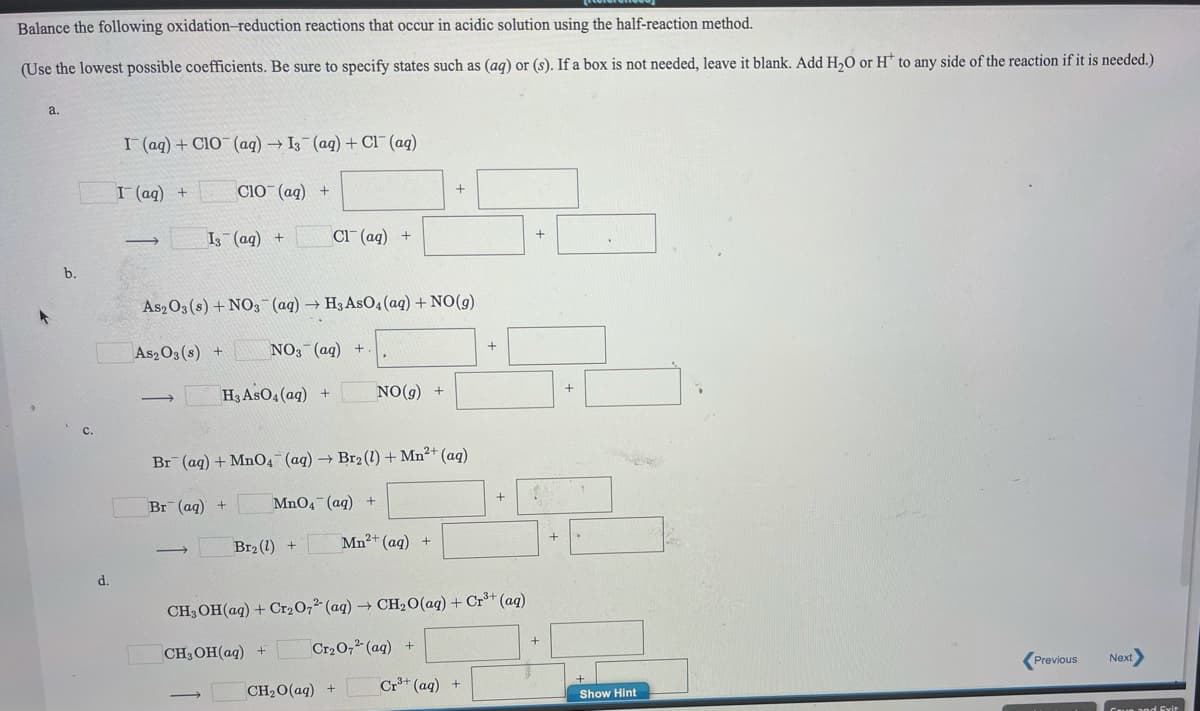 Balance the following oxidation-reduction reactions that occur in acidic solution using the half-reaction method.
(Use the lowest possible coefficients. Be sure to specify states such as (aq) or (s). If a box is not needed, leave it blank. Add H,O or H to any side of the reaction if it is needed.)
a.
I (aq) + Cl0¯ (aq) → I3 (aq) + Cl¯(aq)
I (aq) +
Cio (ag) +
I (ag) +
Cl (ag) +
+
b.
As2O3 (s) + NO3 (aq) → H3 AsO4(aq) + NO(g)
As2 O3 (s) +
NO3 (ag) +
H3 AsO4 (aq)
+
NO(g) +
Br
q) + MnO4¯(ag) → Br2 (1) + Mn²+ (aq)
+
Br (aq) +
MnO4 (ag) +
Br2 (1)
Mn²+ (aq) +
>
d.
CH3OH(aq) + Cr2O,²' (aq) → CH2O(aq) + Cr³+ (aq)
CH3OH(ag)
Cr20,2 (aq) +
Next
Previous
CH20(aq) +
Cr+ (aq) +
Show Hint
