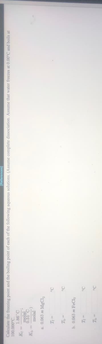 [References]
Calculate the freezing point and the boiling point of each of the following aqueous solutions. (Assume complete dissociation. Assume that water freezes at 0.00°C and boils at
100.000°C.
0.98'I
ly
0.51°C
molal
a. 0.063 m MgCl2
°C
= L
b. 0.063 m FeCl3
°C
- IL
°C
= L
