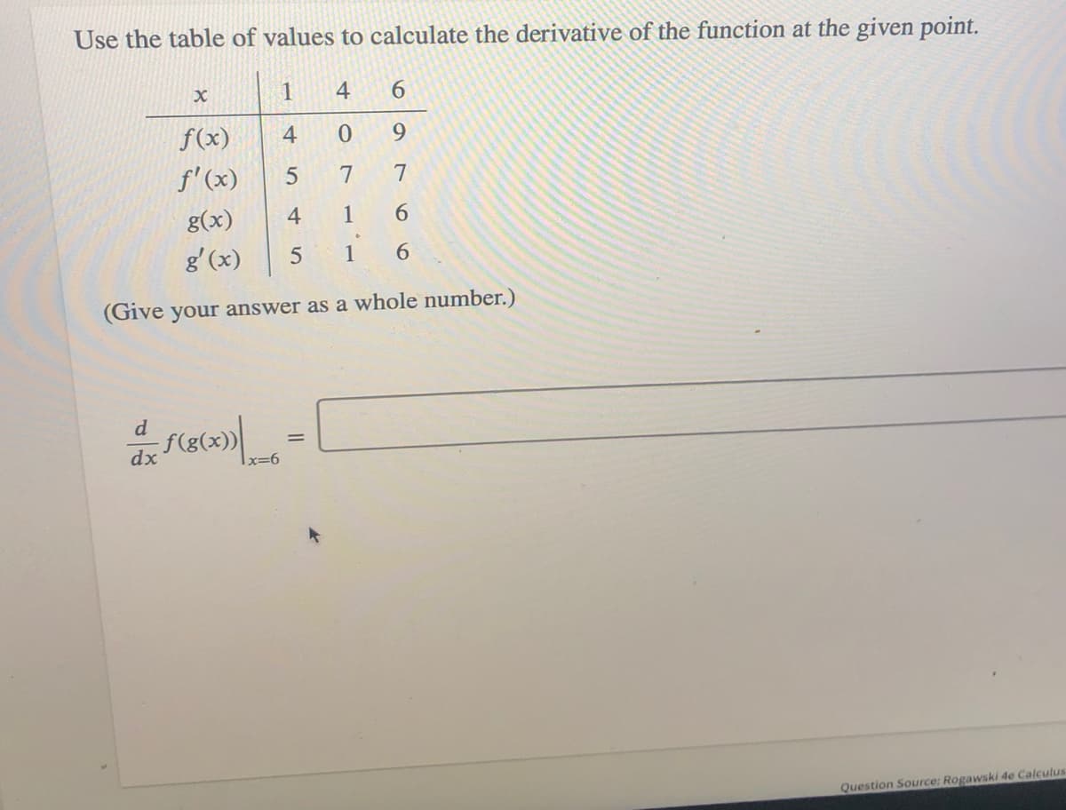 Use the table of values to calculate the derivative of the function at the given point.
1
4
6.
f(x)
4
9.
f'(x)
7
g(x)
4
1
6.
g'(x)
1
6.
(Give your answer as a whole number.)
d
dx
|x=6
Question Source: Rogawski 4e Calculus
