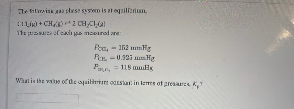 The following gas phase system is at equilibrium,
CCL(g) + CH4(g) 22 CH,Cl2(g)
The pressures of each gas measured are:
PCCL = 152 mmHg
0.925 mmHg
= 118 mmHg
PCH,
%3D
PCH,Ch
What is the value of the equilibrium constant in terms of pressures, K,?
