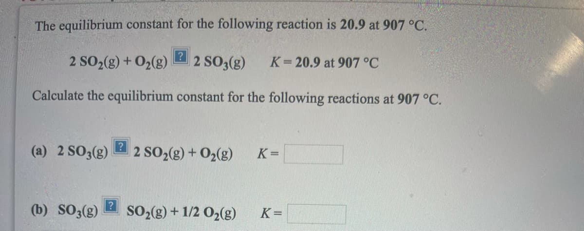 The equilibrium constant for the following reaction is 20.9 at 907 °C.
2 SO2(g) + O2(g)
2 SO3(g)
K= 20.9 at 907 °C
Calculate the equilibrium constant for the following reactions at 907 °C.
(a) 2 SO3(g)
2 SO2(g) + 02(g)
K=
(b) SO3(g)
SO (g) + 1/2 O2(g)
K=
