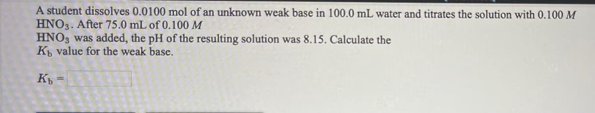 A student dissolves 0.0100 mol of an unknown weak base in 100.0 mL water and titrates the solution with 0.100 M
HNO3. After 75.0 mL of 0.100 M
HNO3 was added, the pH of the resulting solution was 8.15. Calculate the
K value for the weak base.
K
